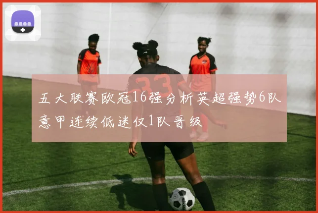 五大联赛欧冠16强分析英超强势6队意甲连续低迷仅1队晋级