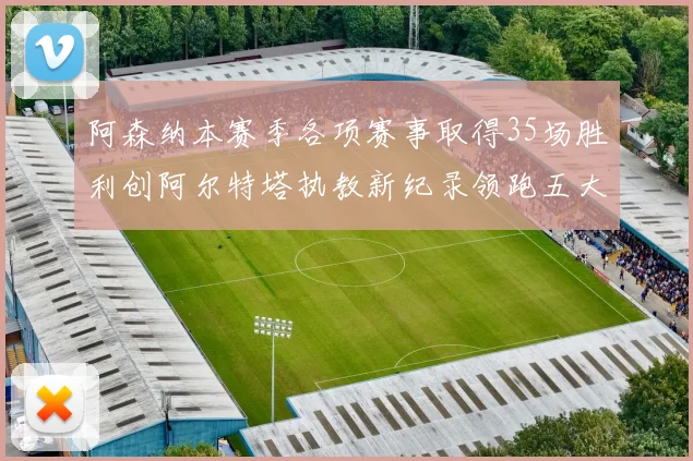 阿森纳本赛季各项赛事取得35场胜利创阿尔特塔执教新纪录领跑五大联赛