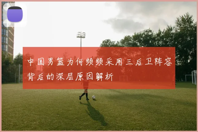 中国男篮为何频频采用三后卫阵容背后的深层原因解析