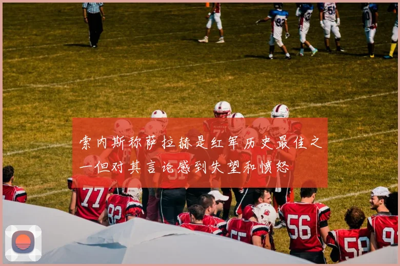 索内斯称萨拉赫是红军历史最佳之一但对其言论感到失望和愤怒