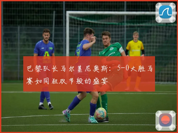 巴黎队长马尔基尼奥斯：5-0大胜马赛如同狂欢节般的盛宴