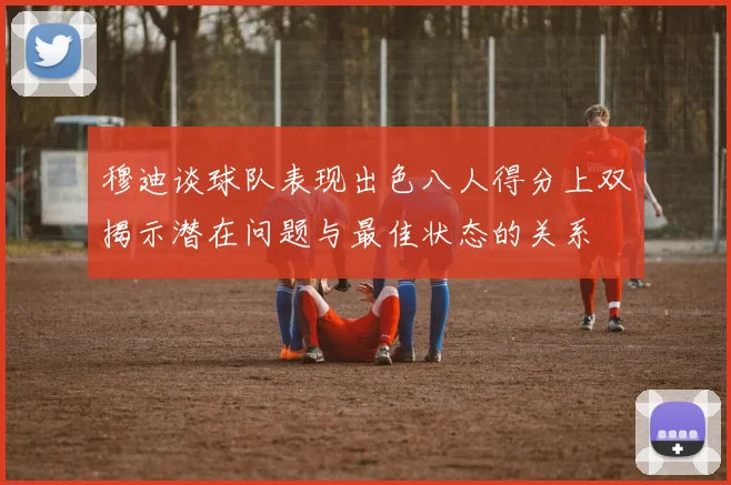 穆迪谈球队表现出色八人得分上双揭示潜在问题与最佳状态的关系
