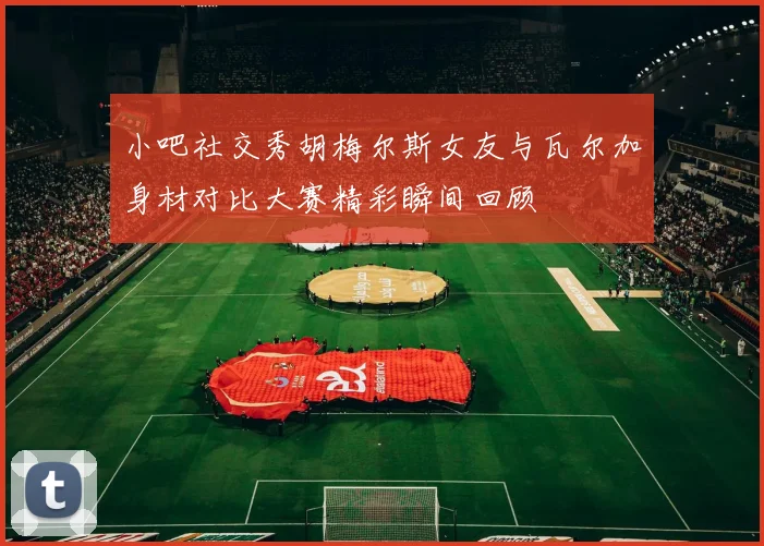 小吧社交秀胡梅尔斯女友与瓦尔加身材对比大赛精彩瞬间回顾