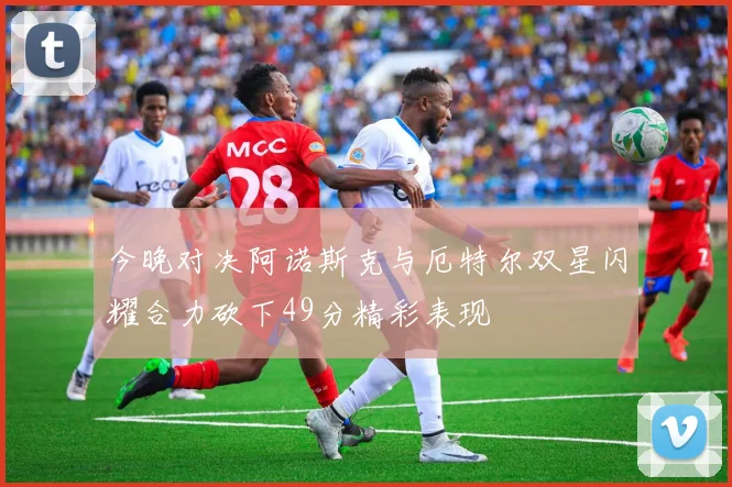 今晚对决阿诺斯克与厄特尔双星闪耀合力砍下49分精彩表现