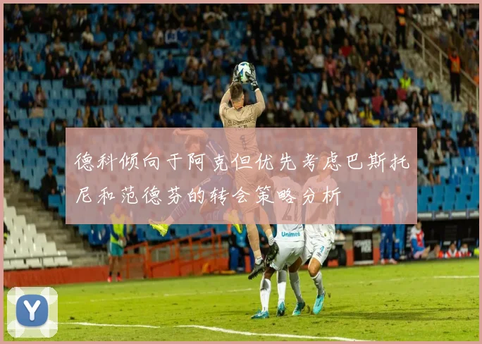 德科倾向于阿克但优先考虑巴斯托尼和范德芬的转会策略分析