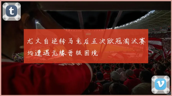 尤文自逆转马竞后五次欧冠淘汰赛均遭遇无缘晋级困境