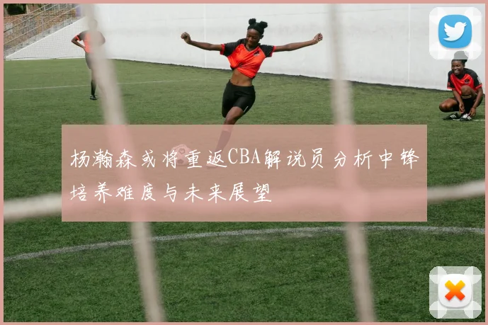 杨瀚森或将重返CBA解说员分析中锋培养难度与未来展望