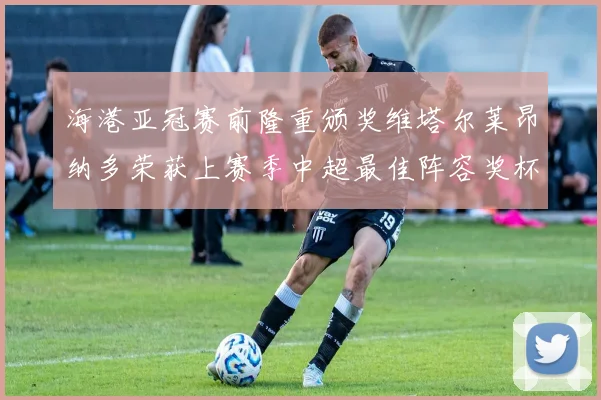 海港亚冠赛前隆重颁奖维塔尔莱昂纳多荣获上赛季中超最佳阵容奖杯