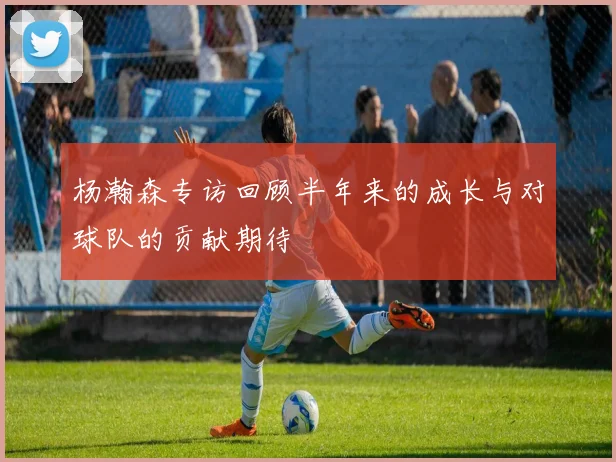 杨瀚森专访回顾半年来的成长与对球队的贡献期待