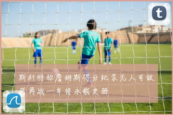 斯科特称詹姆斯得分纪录无人可敌若再战一年将永载史册