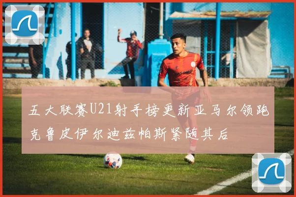 五大联赛U21射手榜更新亚马尔领跑克鲁皮伊尔迪兹帕斯紧随其后