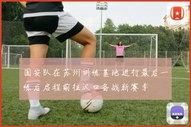 国安队在苏州训练基地进行最后一练后启程前往汉口备战新赛季