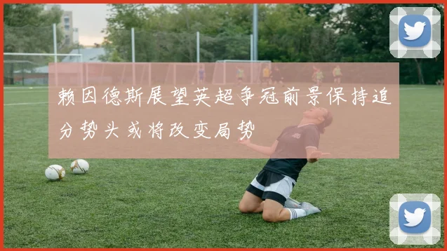 赖因德斯展望英超争冠前景保持追分势头或将改变局势