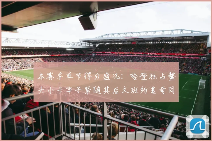 本赛季单节得分盛况：哈登独占鳌头小卡华子紧随其后文班约基奇同创佳绩