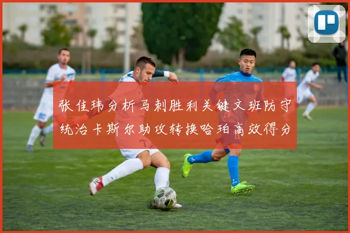 张佳玮分析马刺胜利关键文班防守统治卡斯尔助攻转换哈珀高效得分