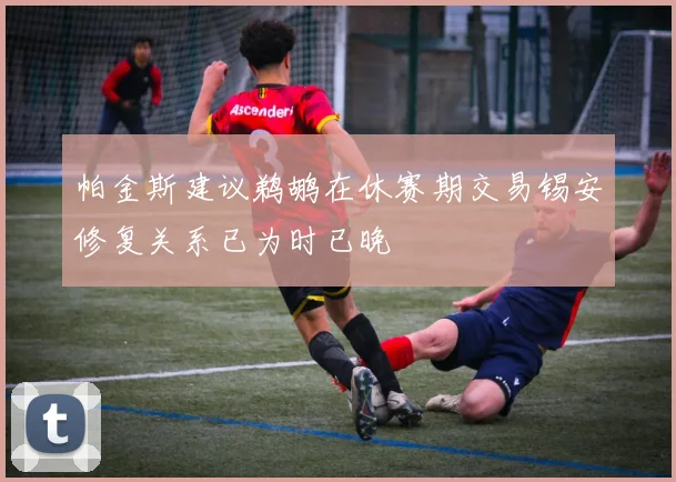 帕金斯建议鹈鹕在休赛期交易锡安修复关系已为时已晚