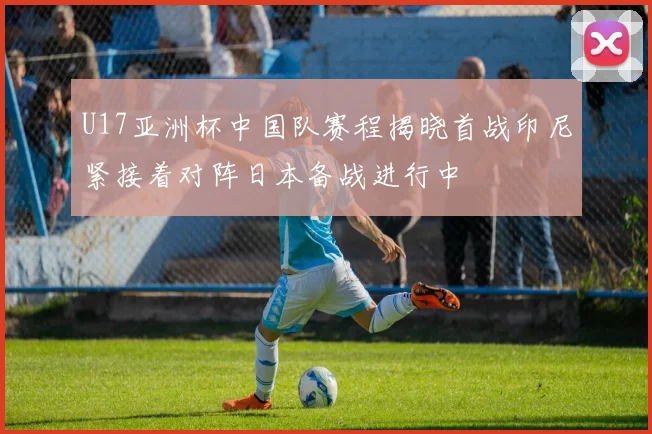 U17亚洲杯中国队赛程揭晓首战印尼紧接着对阵日本备战进行中