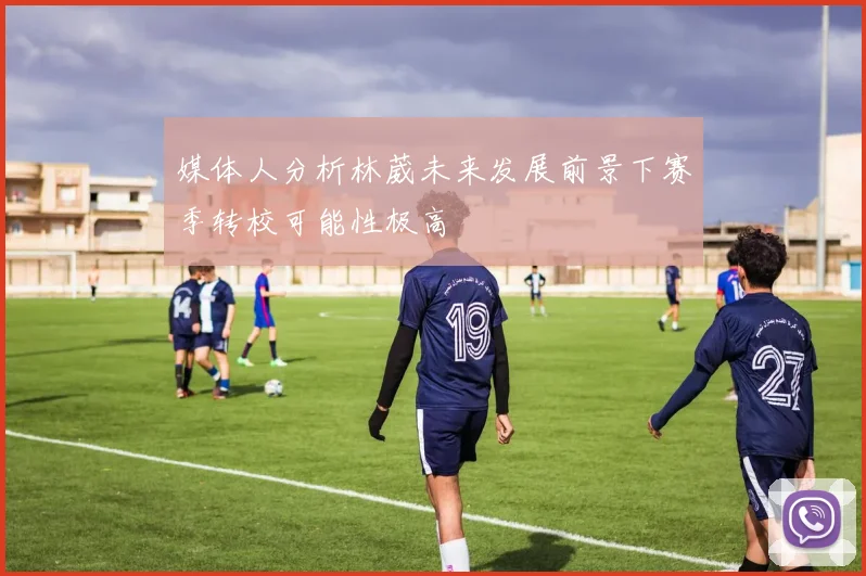 媒体人分析林葳未来发展前景下赛季转校可能性极高