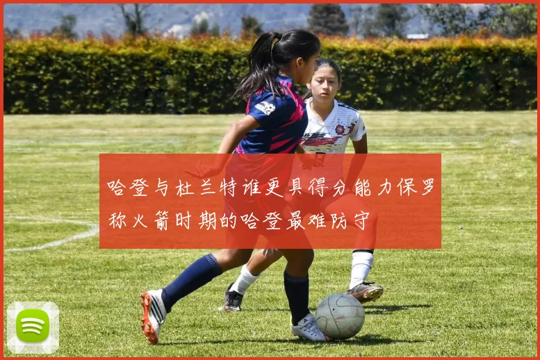 哈登与杜兰特谁更具得分能力保罗称火箭时期的哈登最难防守