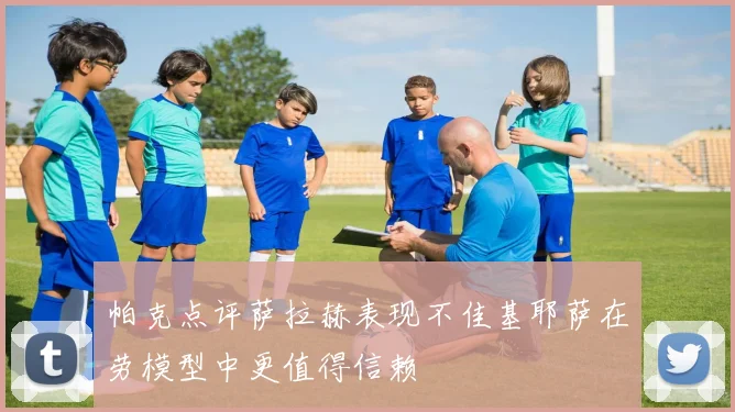 帕克点评萨拉赫表现不佳基耶萨在劳模型中更值得信赖