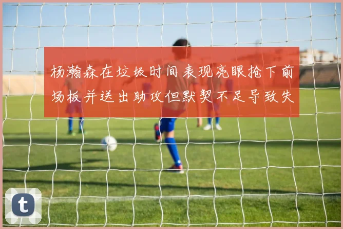 杨瀚森在垃圾时间表现亮眼抢下前场板并送出助攻但默契不足导致失误