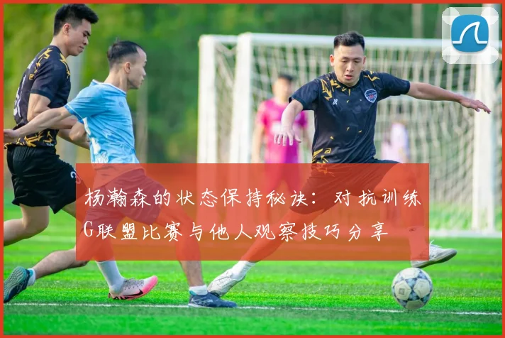 杨瀚森的状态保持秘诀：对抗训练G联盟比赛与他人观察技巧分享