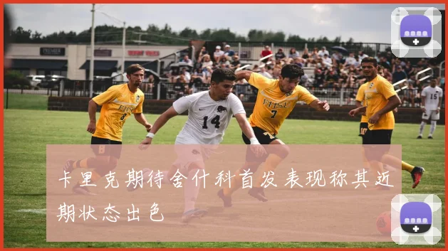 卡里克期待舍什科首发表现称其近期状态出色