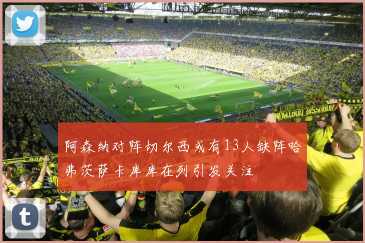 阿森纳对阵切尔西或有13人缺阵哈弗茨萨卡库库在列引发关注