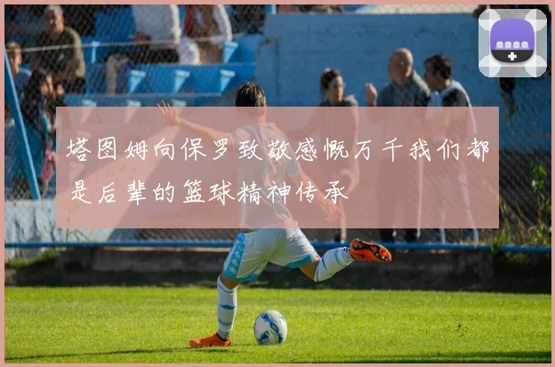 塔图姆向保罗致敬感慨万千我们都是后辈的篮球精神传承