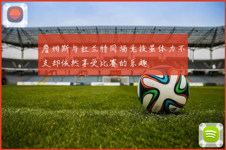 詹姆斯与杜兰特同场竞技虽体力不支却依然享受比赛的乐趣