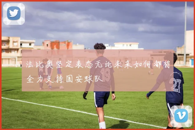 法比奥坚定表态无论未来如何都将全力支持国安球队
